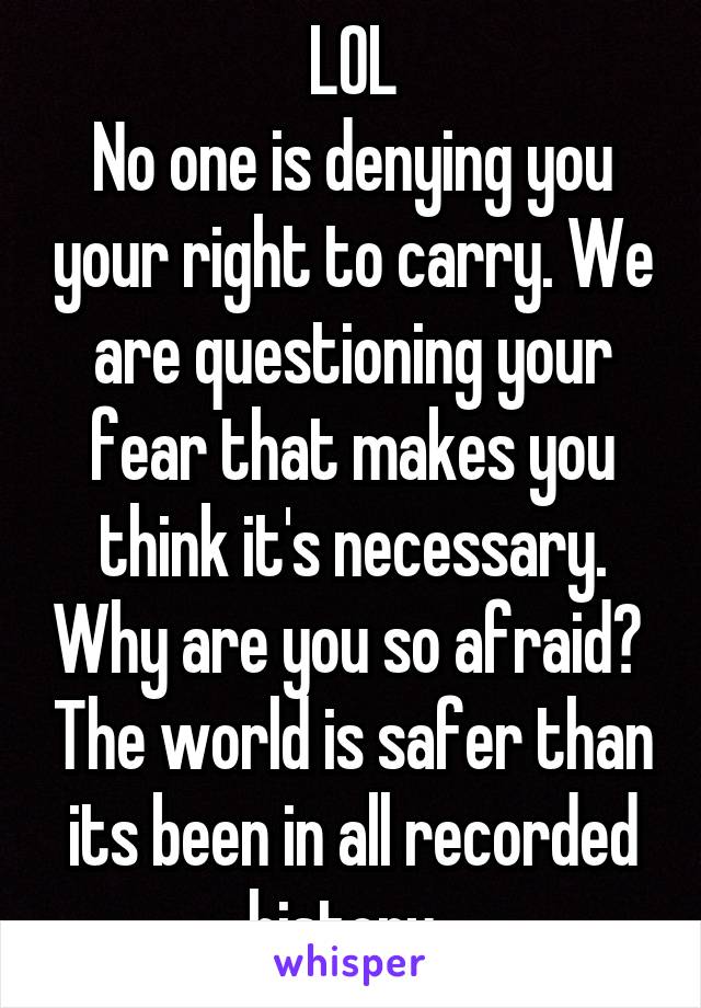 LOL
No one is denying you your right to carry. We are questioning your fear that makes you think it's necessary. Why are you so afraid?  The world is safer than its been in all recorded history. 