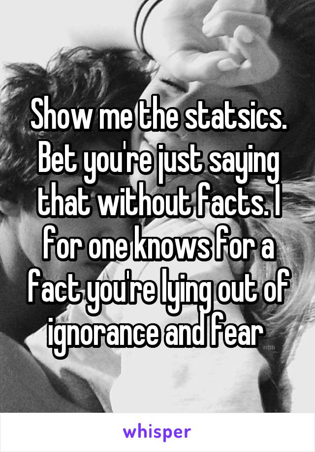 Show me the statsics. Bet you're just saying that without facts. I for one knows for a fact you're lying out of ignorance and fear 