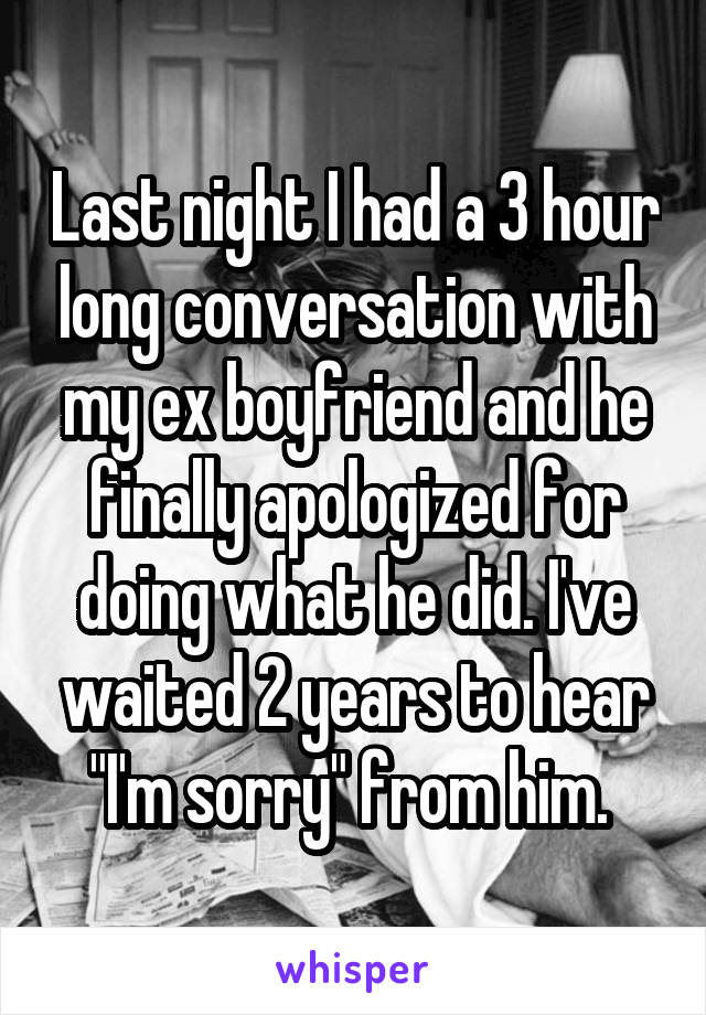 Last night I had a 3 hour long conversation with my ex boyfriend and he finally apologized for doing what he did. I've waited 2 years to hear "I'm sorry" from him. 