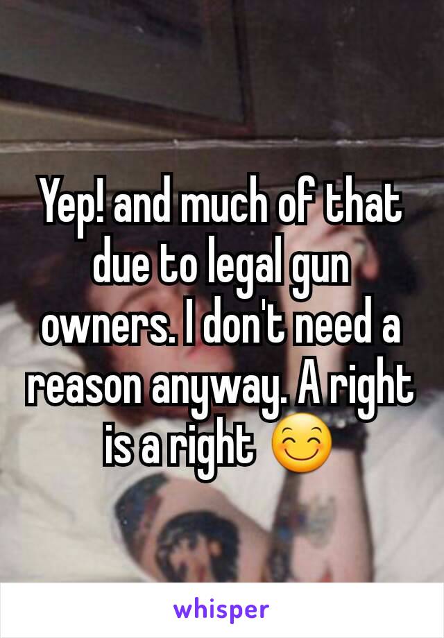 Yep! and much of that due to legal gun owners. I don't need a reason anyway. A right is a right 😊