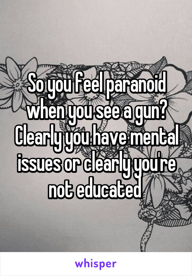 So you feel paranoid when you see a gun? Clearly you have mental issues or clearly you're not educated 