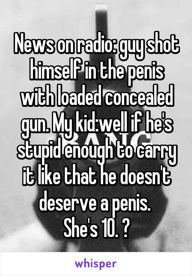 News on radio: guy shot himself in the penis with loaded concealed gun. My kid:well if he's stupid enough to carry it like that he doesn't deserve a penis. 
She's 10. 😝