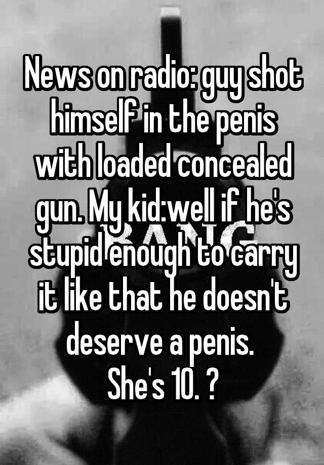 News on radio: guy shot himself in the penis with loaded concealed gun. My kid:well if he's stupid enough to carry it like that he doesn't deserve a penis. 
She's 10. 😝