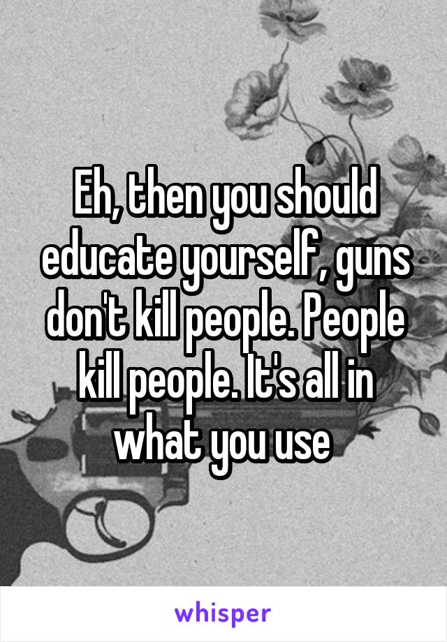 Eh, then you should educate yourself, guns don't kill people. People kill people. It's all in what you use 