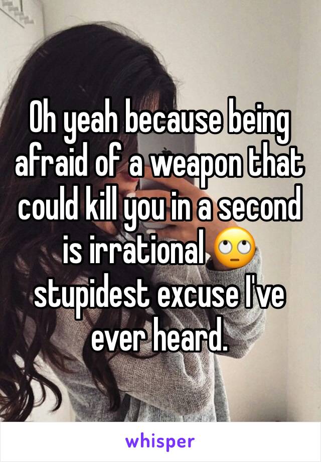 Oh yeah because being afraid of a weapon that could kill you in a second is irrational 🙄 stupidest excuse I've ever heard.