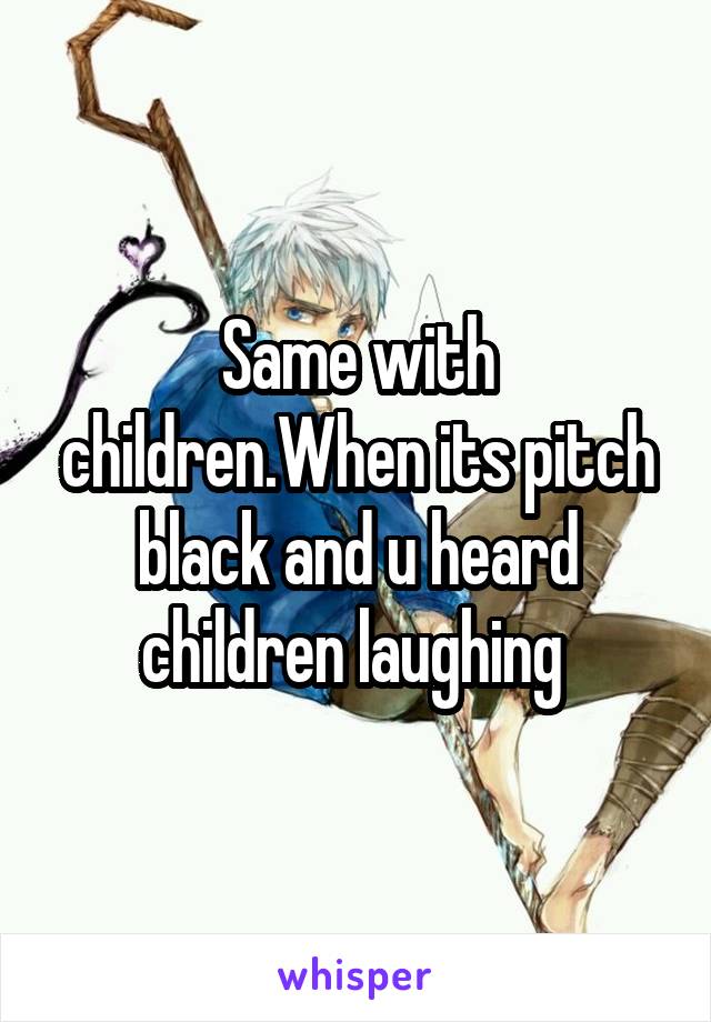 Same with children.When its pitch black and u heard children laughing 