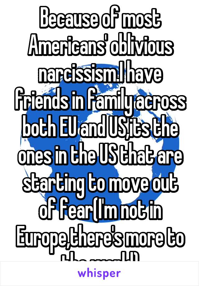 Because of most Americans' oblivious narcissism.I have friends in family across both EU and US,its the ones in the US that are starting to move out of fear(I'm not in Europe,there's more to the world)