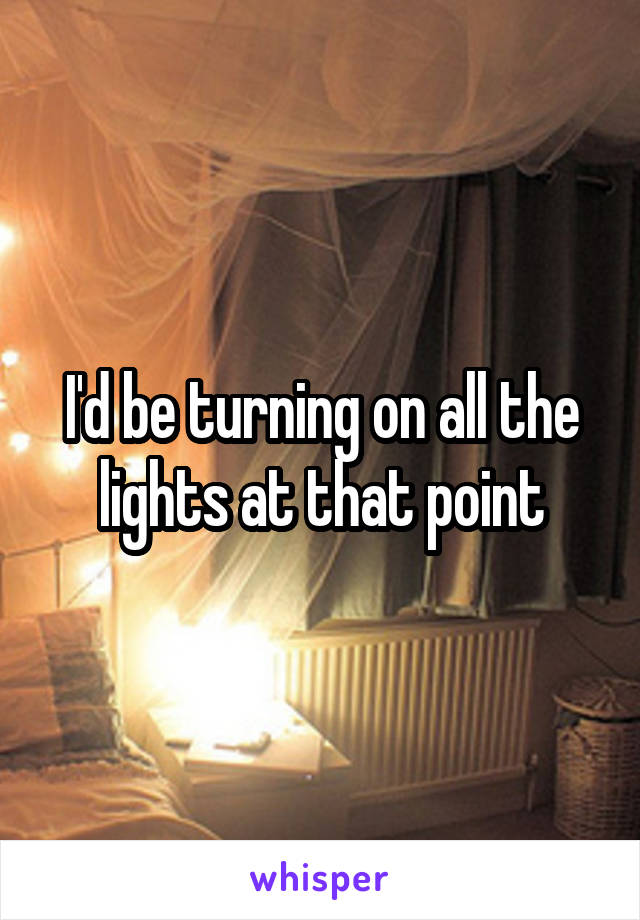 I'd be turning on all the lights at that point