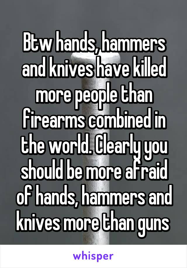 Btw hands, hammers and knives have killed more people than firearms combined in the world. Clearly you should be more afraid of hands, hammers and knives more than guns 