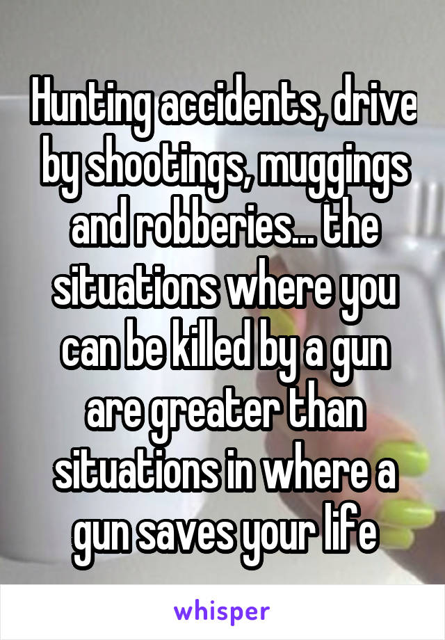 Hunting accidents, drive by shootings, muggings and robberies... the situations where you can be killed by a gun are greater than situations in where a gun saves your life