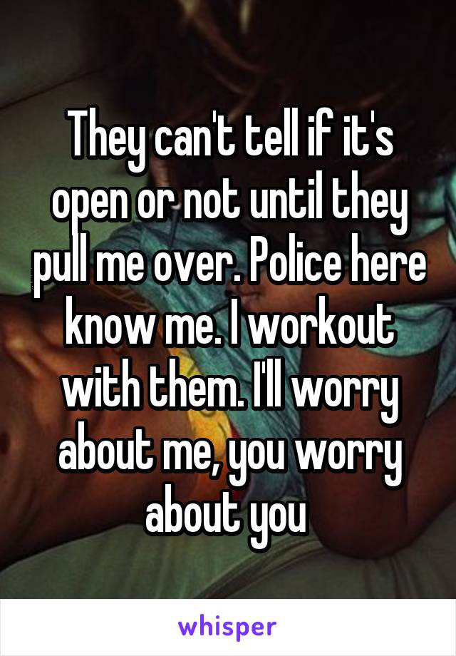 They can't tell if it's open or not until they pull me over. Police here know me. I workout with them. I'll worry about me, you worry about you 