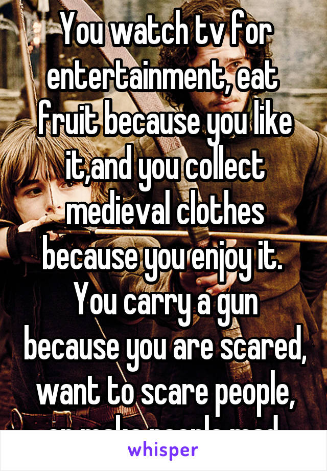 You watch tv for entertainment, eat  fruit because you like it,and you collect medieval clothes because you enjoy it. 
You carry a gun because you are scared, want to scare people, or make people mad.