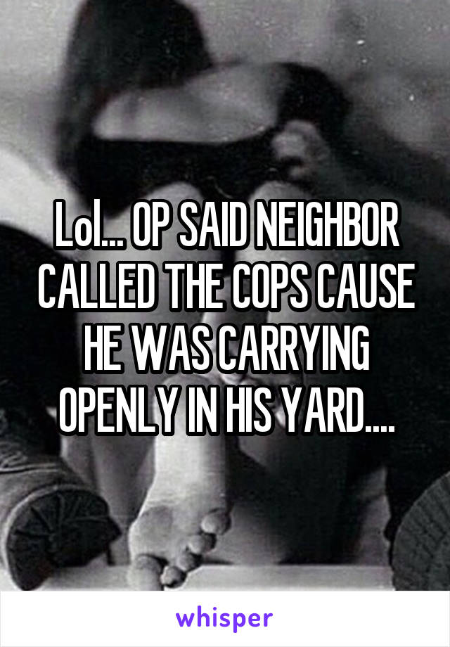 Lol... OP SAID NEIGHBOR CALLED THE COPS CAUSE HE WAS CARRYING OPENLY IN HIS YARD....