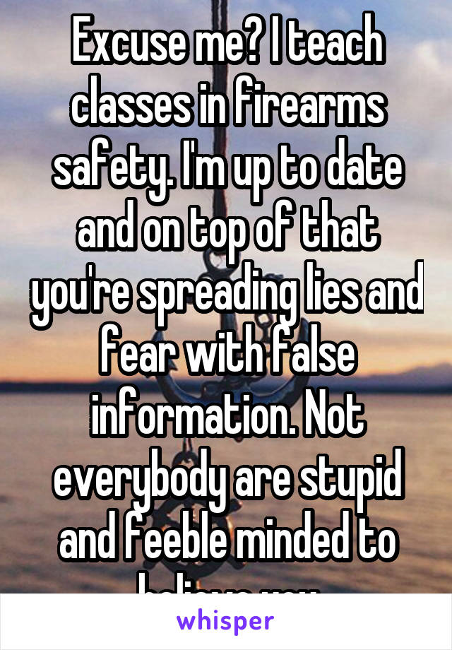 Excuse me? I teach classes in firearms safety. I'm up to date and on top of that you're spreading lies and fear with false information. Not everybody are stupid and feeble minded to believe you