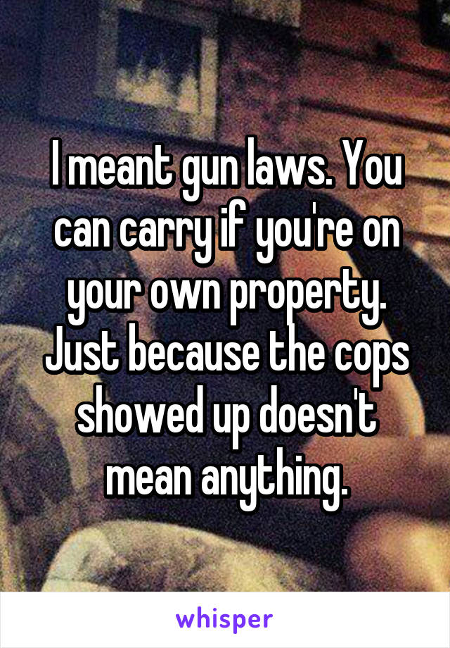 I meant gun laws. You can carry if you're on your own property. Just because the cops showed up doesn't mean anything.