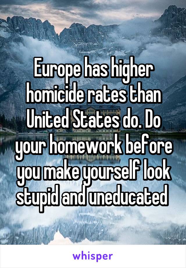 Europe has higher homicide rates than United States do. Do your homework before you make yourself look stupid and uneducated 