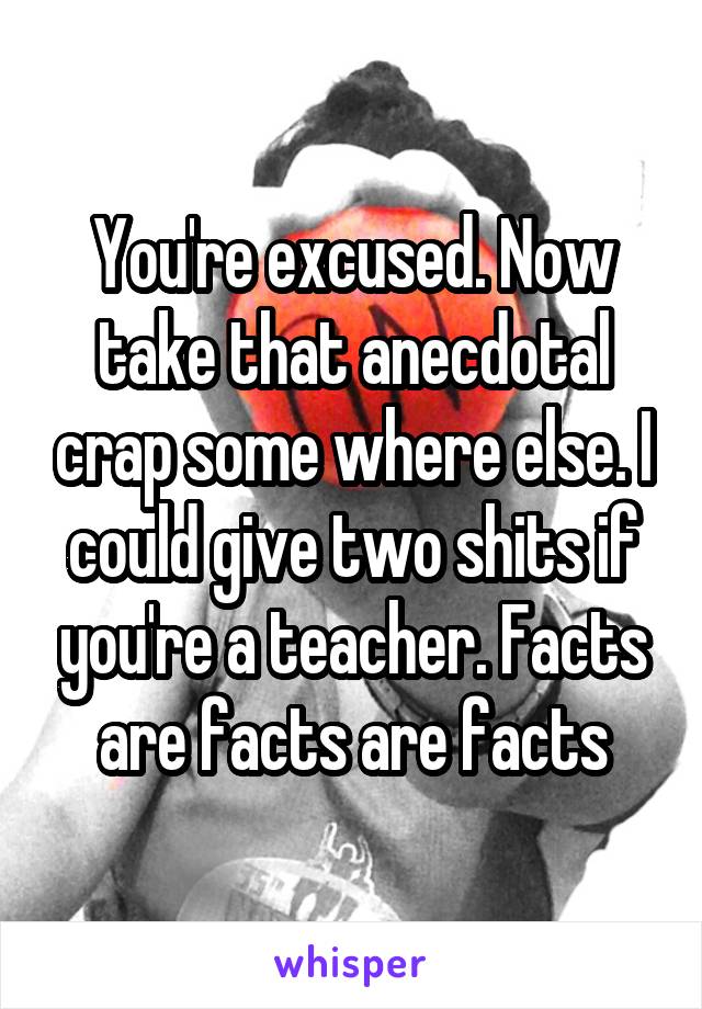 You're excused. Now take that anecdotal crap some where else. I could give two shits if you're a teacher. Facts are facts are facts