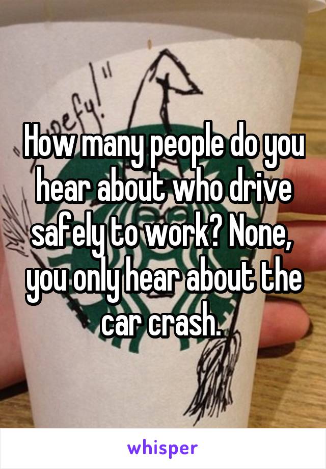 How many people do you hear about who drive safely to work? None,  you only hear about the car crash. 