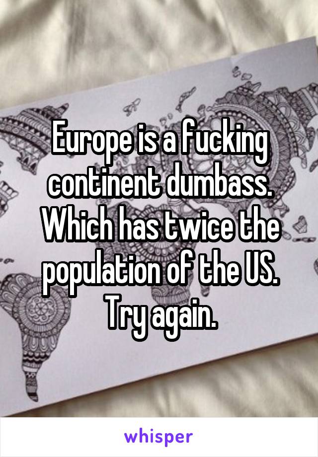 Europe is a fucking continent dumbass. Which has twice the population of the US. Try again.