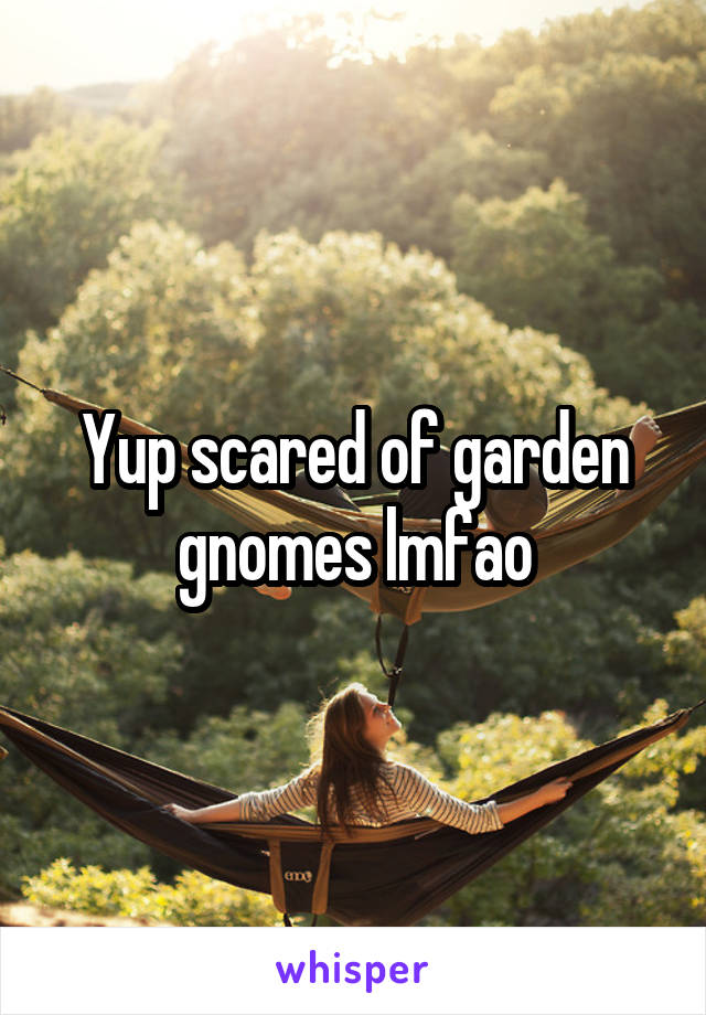 Yup scared of garden gnomes lmfao