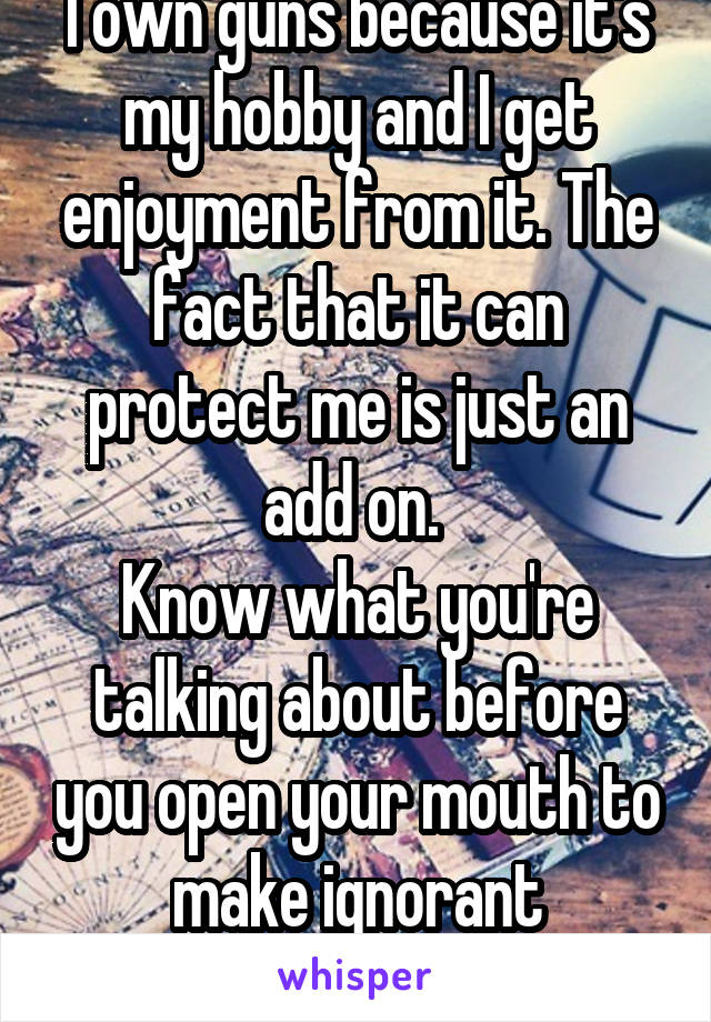 I own guns because it's my hobby and I get enjoyment from it. The fact that it can protect me is just an add on. 
Know what you're talking about before you open your mouth to make ignorant statements.