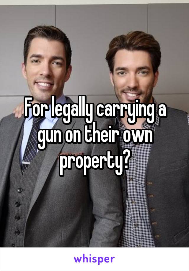 For legally carrying a gun on their own property?