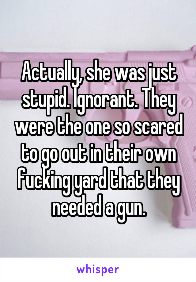 Actually, she was just stupid. Ignorant. They were the one so scared to go out in their own fucking yard that they needed a gun.