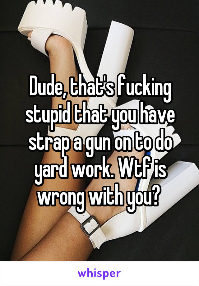 Dude, that's fucking stupid that you have strap a gun on to do yard work. Wtf is wrong with you? 