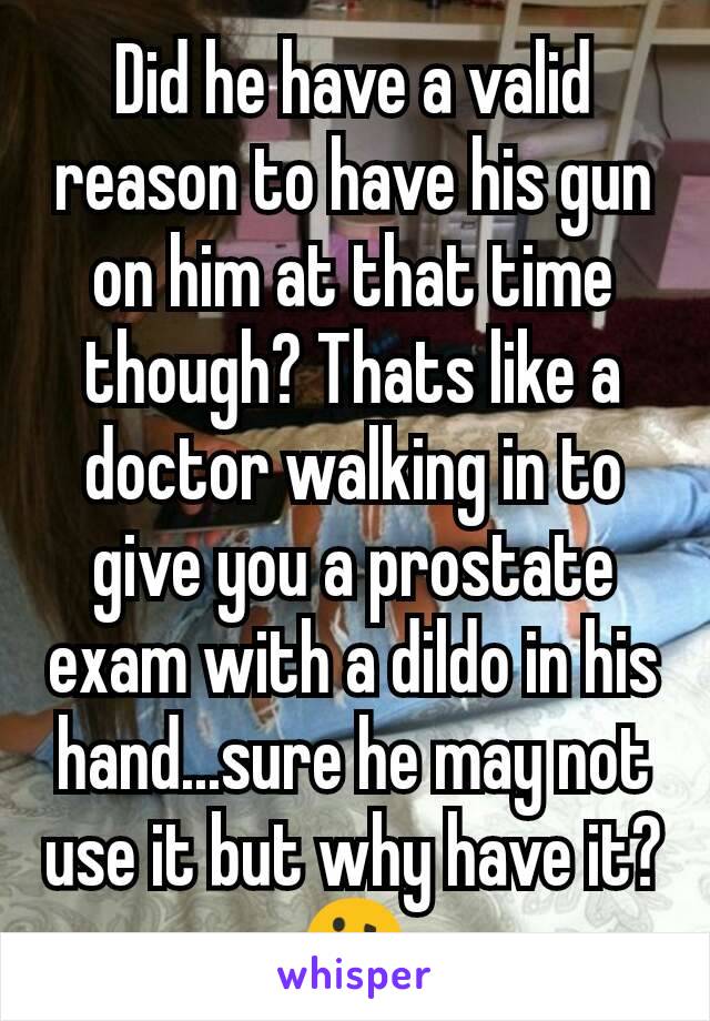 Did he have a valid reason to have his gun on him at that time though? Thats like a doctor walking in to give you a prostate exam with a dildo in his hand...sure he may not use it but why have it?🤔