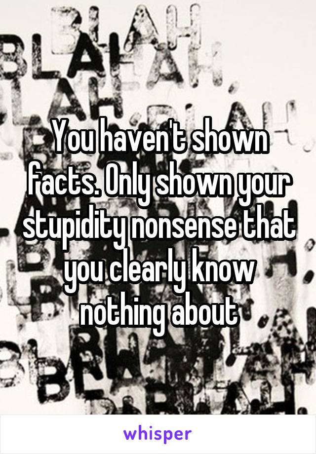 You haven't shown facts. Only shown your stupidity nonsense that you clearly know nothing about