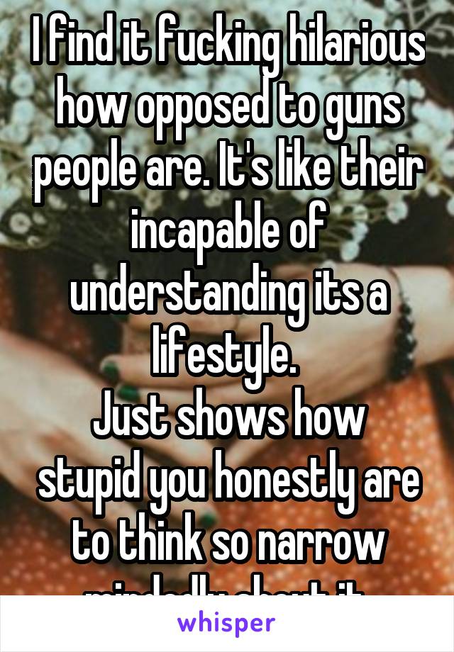 I find it fucking hilarious how opposed to guns people are. It's like their incapable of understanding its a lifestyle. 
Just shows how stupid you honestly are to think so narrow mindedly about it 