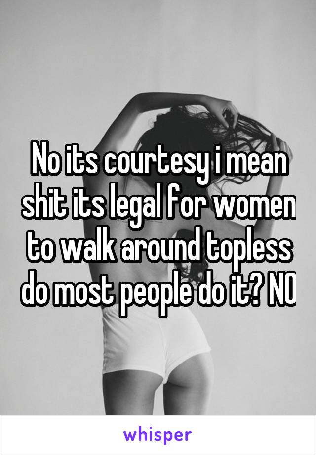 No its courtesy i mean shit its legal for women to walk around topless do most people do it? NO