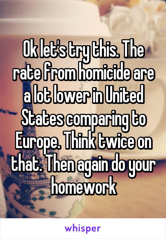 Ok let's try this. The rate from homicide are a lot lower in United States comparing to Europe. Think twice on that. Then again do your homework