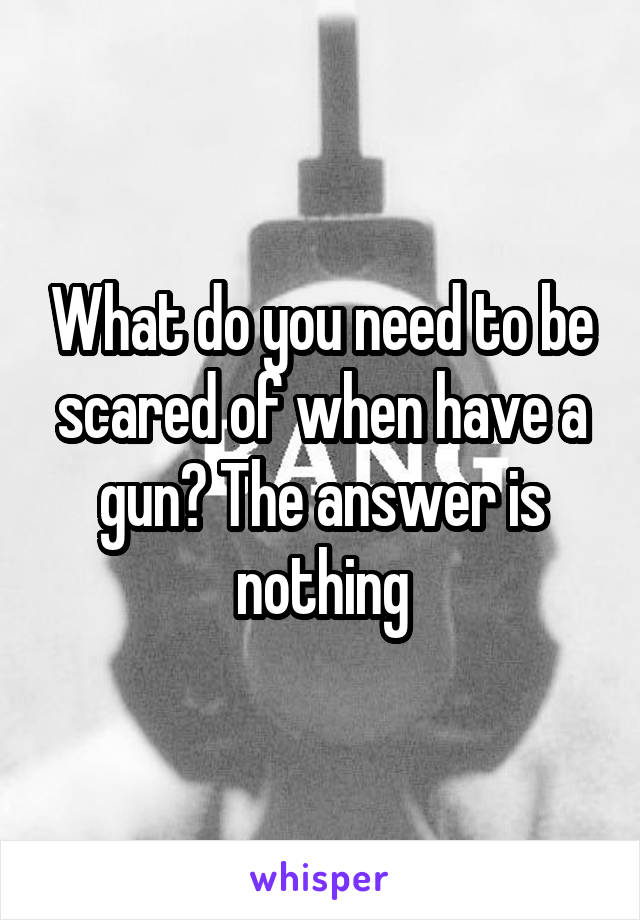 What do you need to be scared of when have a gun? The answer is nothing