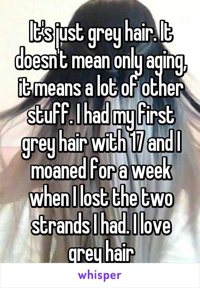 It's just grey hair. It doesn't mean only aging, it means a lot of other stuff. I had my first grey hair with 17 and I moaned for a week when I lost the two strands I had. I love grey hair