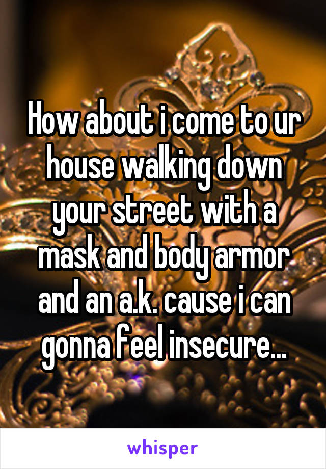 How about i come to ur house walking down your street with a mask and body armor and an a.k. cause i can gonna feel insecure...