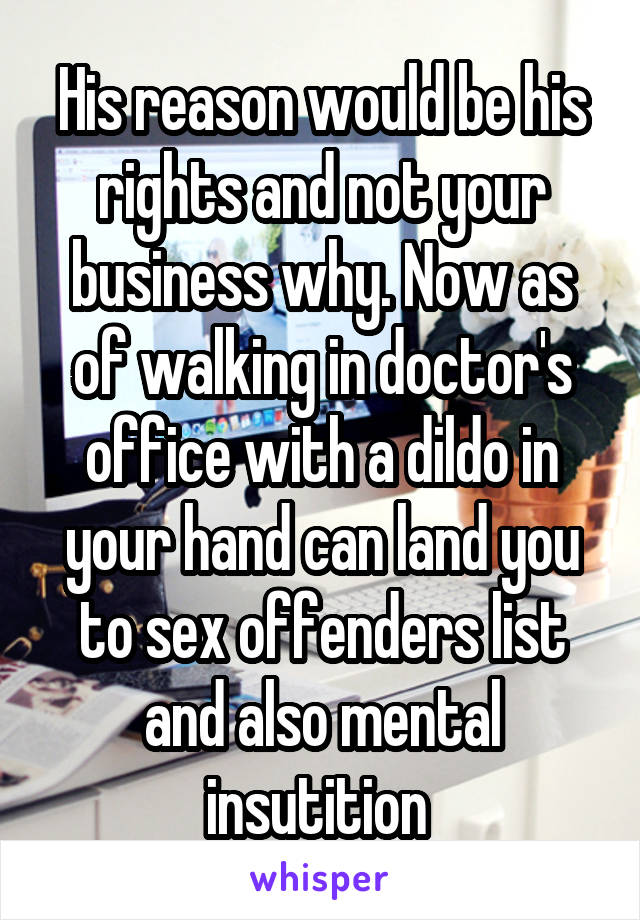 His reason would be his rights and not your business why. Now as of walking in doctor's office with a dildo in your hand can land you to sex offenders list and also mental insutition 