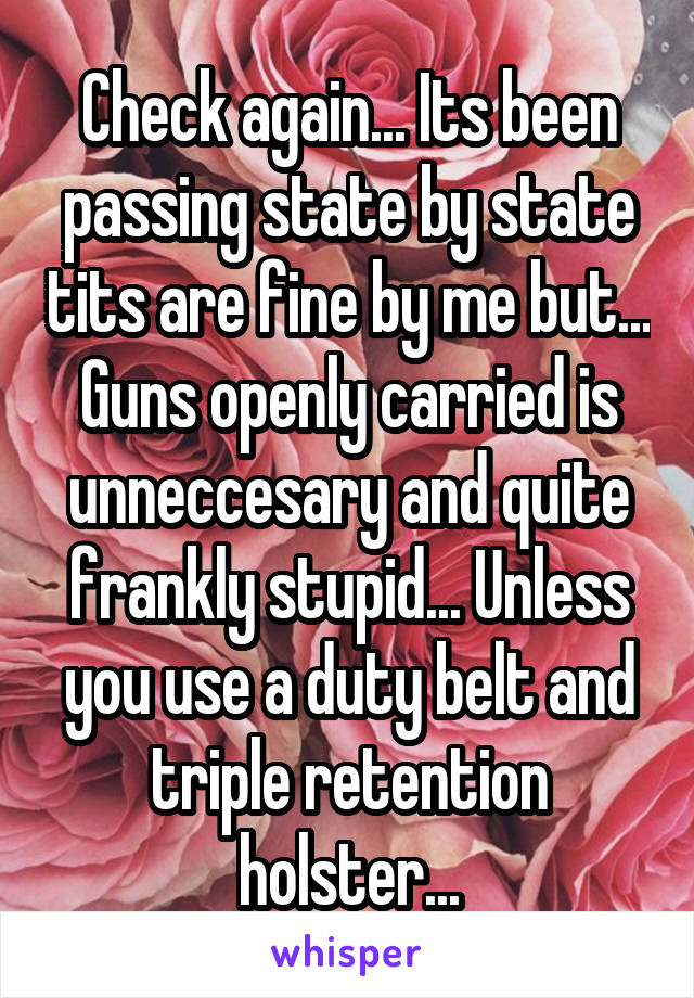 Check again... Its been passing state by state tits are fine by me but... Guns openly carried is unneccesary and quite frankly stupid... Unless you use a duty belt and triple retention holster...