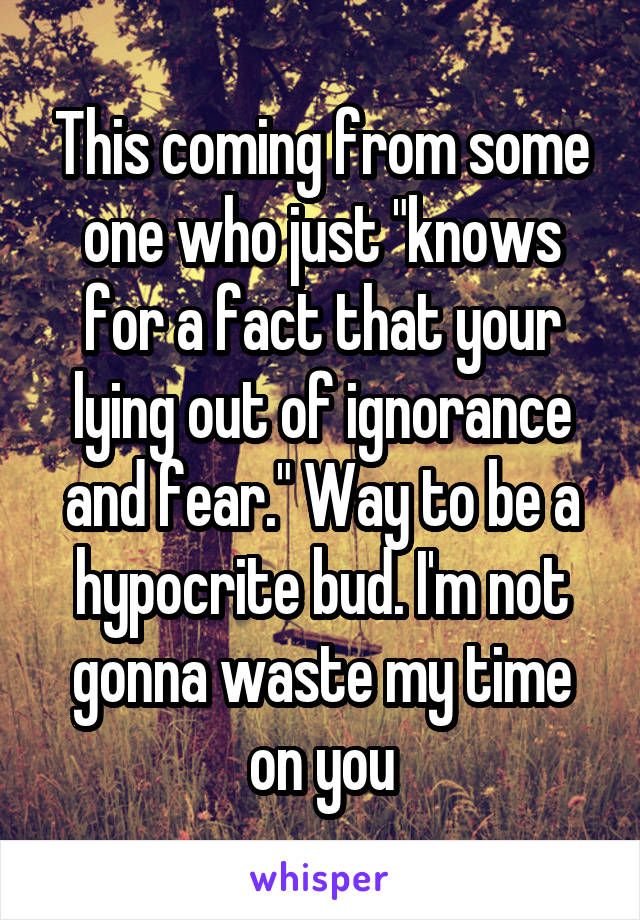 This coming from some one who just "knows for a fact that your lying out of ignorance and fear." Way to be a hypocrite bud. I'm not gonna waste my time on you