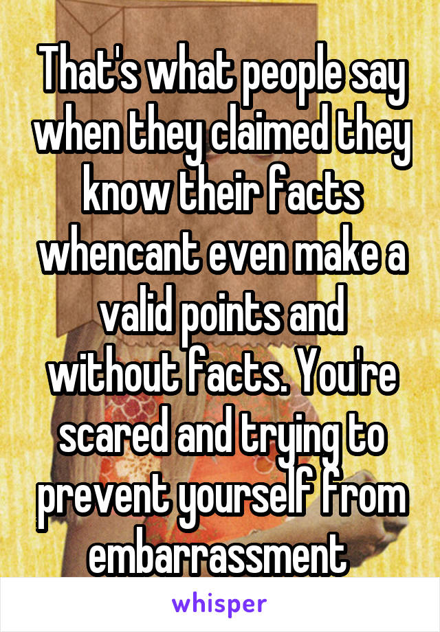 That's what people say when they claimed they know their facts whencant even make a valid points and without facts. You're scared and trying to prevent yourself from embarrassment 