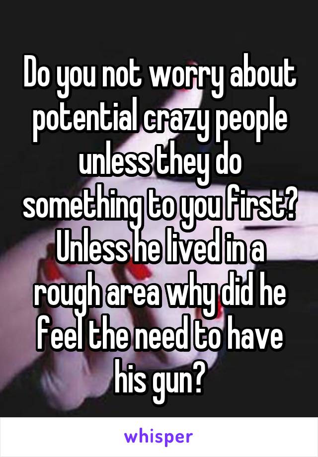 Do you not worry about potential crazy people unless they do something to you first? Unless he lived in a rough area why did he feel the need to have his gun?