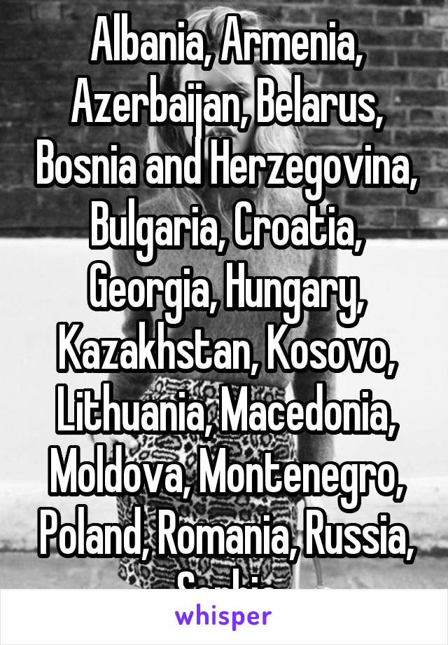 Albania, Armenia, Azerbaijan, Belarus, Bosnia and Herzegovina, Bulgaria, Croatia, Georgia, Hungary, Kazakhstan, Kosovo, Lithuania, Macedonia, Moldova, Montenegro, Poland, Romania, Russia, Serbia