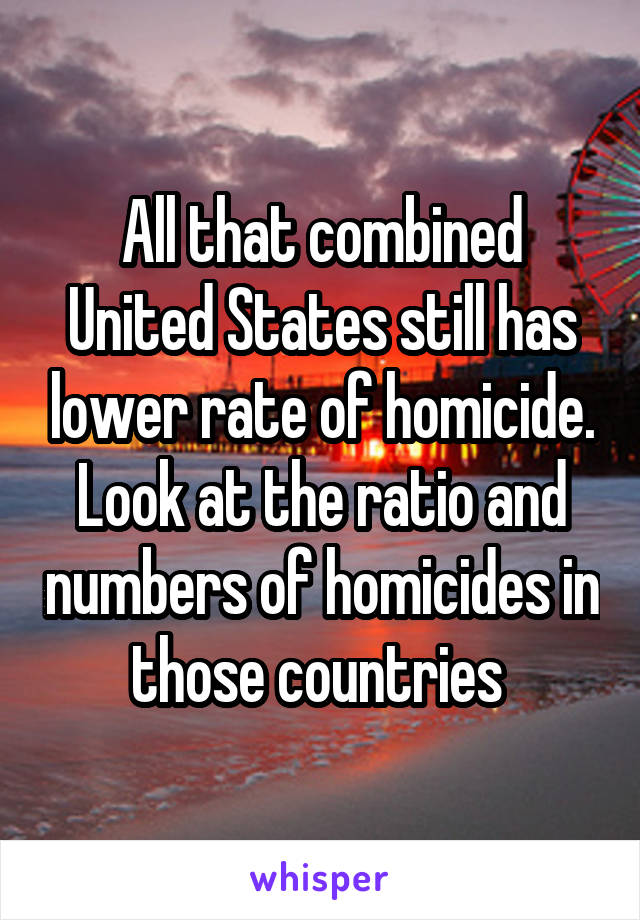 All that combined United States still has lower rate of homicide. Look at the ratio and numbers of homicides in those countries 