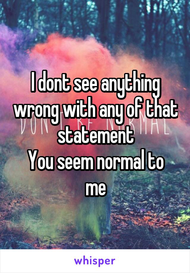 I dont see anything wrong with any of that statement
You seem normal to me