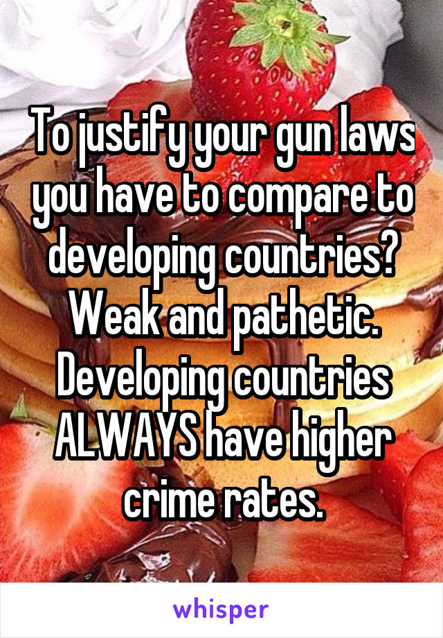 To justify your gun laws you have to compare to developing countries? Weak and pathetic. Developing countries ALWAYS have higher crime rates.