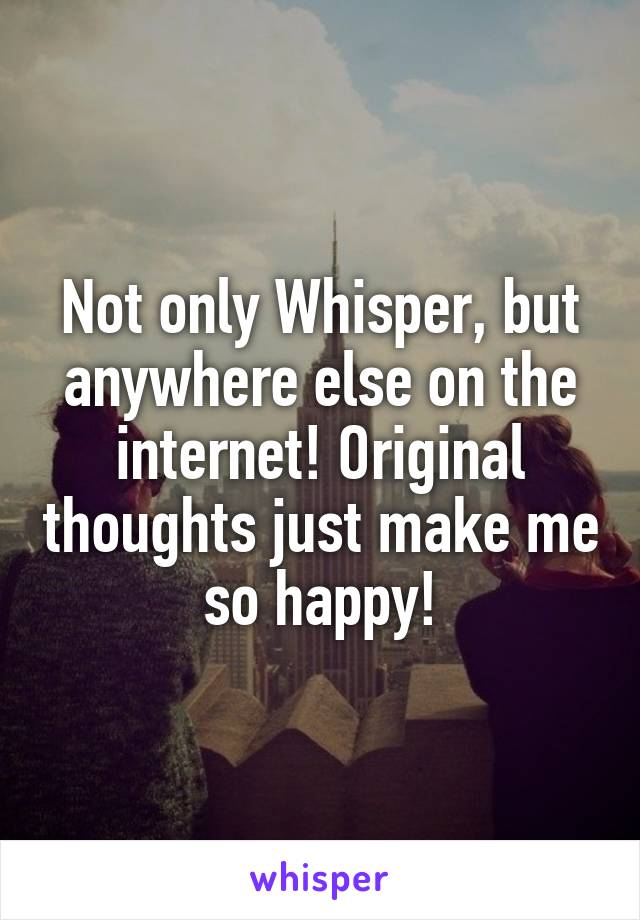 Not only Whisper, but anywhere else on the internet! Original thoughts just make me so happy!