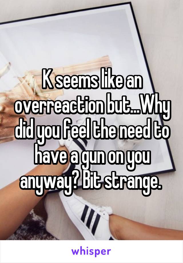 K seems like an overreaction but...Why did you feel the need to have a gun on you anyway? Bit strange. 