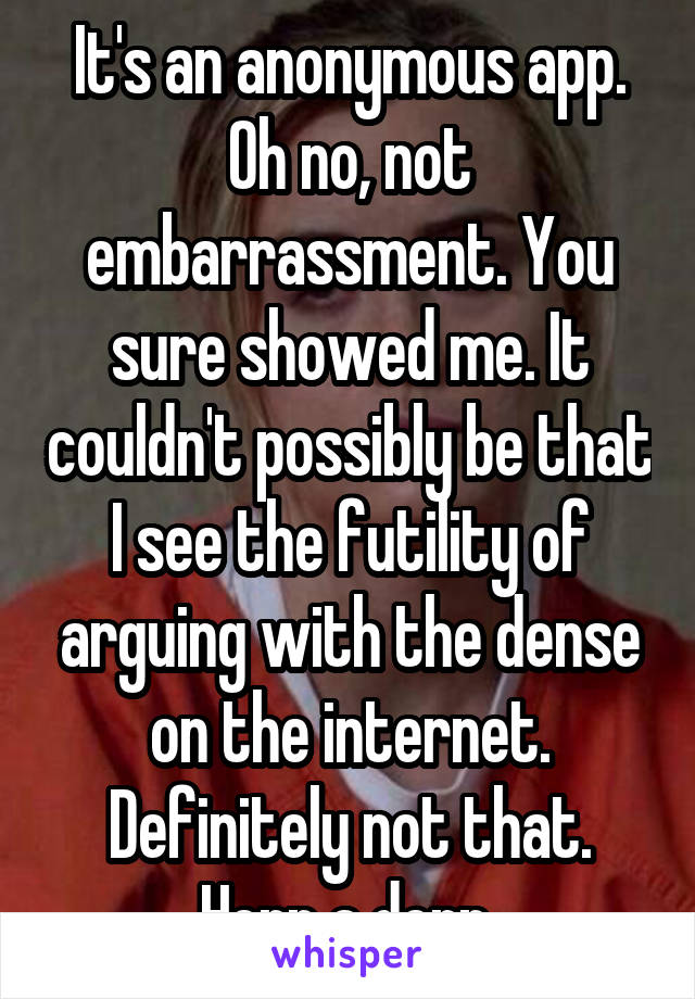 It's an anonymous app. Oh no, not embarrassment. You sure showed me. It couldn't possibly be that I see the futility of arguing with the dense on the internet. Definitely not that. Herp a derp 