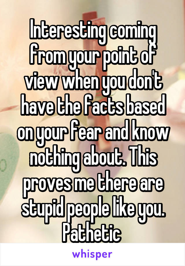 Interesting coming from your point of view when you don't have the facts based on your fear and know nothing about. This proves me there are stupid people like you. Pathetic 