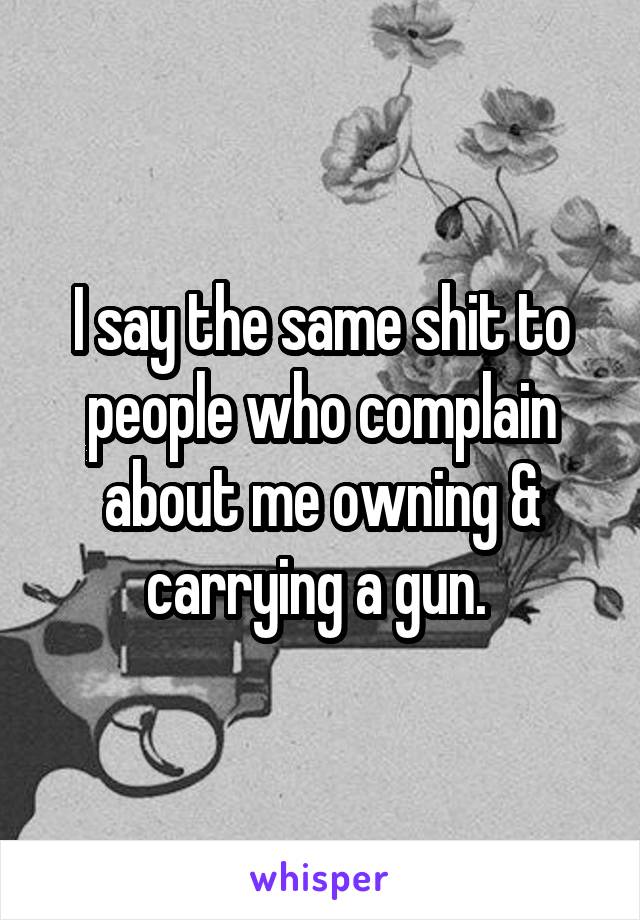 I say the same shit to people who complain about me owning & carrying a gun. 